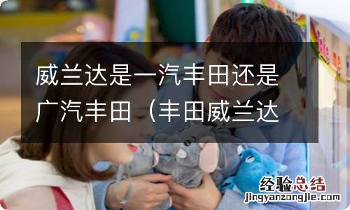 丰田威兰达是一汽丰田还是广汽丰田 威兰达是一汽丰田还是广汽丰田