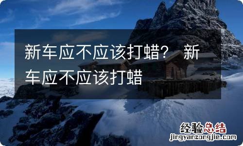 新车应不应该打蜡？ 新车应不应该打蜡