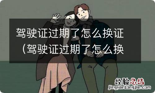 驾驶证过期了怎么换证需要什么 驾驶证过期了怎么换证