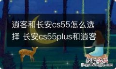 逍客和长安cs55怎么选择 长安cs55plus和逍客怎么选