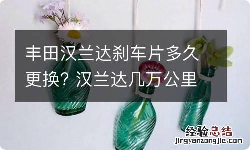 丰田汉兰达刹车片多久更换? 汉兰达几万公里换刹车片