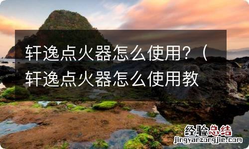 轩逸点火器怎么使用教程 轩逸点火器怎么使用?