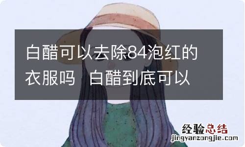 白醋可以去除84泡红的衣服吗白醋到底可以去除84泡红的衣服吗