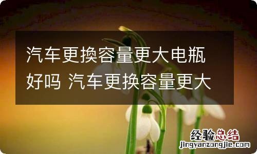 汽车更換容量更大电瓶好吗 汽车更换容量更大电瓶好吗多少钱