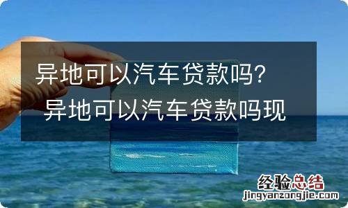 异地可以汽车贷款吗？ 异地可以汽车贷款吗现在