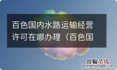 百色国内水路运输经营许可在哪办理手续 百色国内水路运输经营许可在哪办理