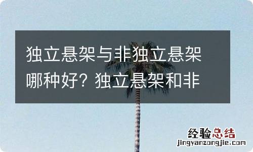 独立悬架与非独立悬架哪种好? 独立悬架和非独立悬架哪个耐用