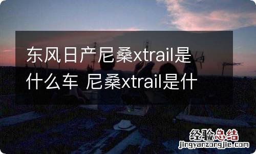 东风日产尼桑xtrail是什么车 尼桑xtrail是什么车型