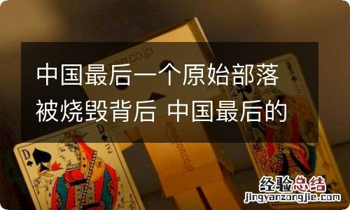 中国最后一个原始部落被烧毁背后 中国最后的原始部落失火