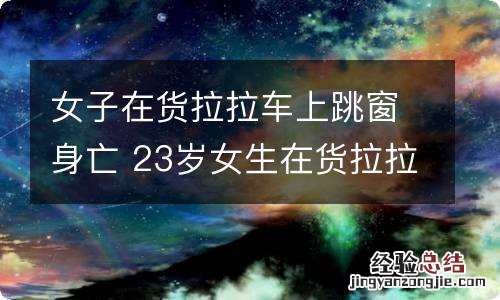 女子在货拉拉车上跳窗身亡 23岁女生在货拉拉车上跳窗身亡 货拉拉:积极约定商谈