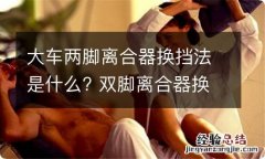 大车两脚离合器换挡法是什么? 双脚离合器换挡法