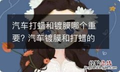 汽车打蜡和镀膜哪个重要? 汽车镀膜和打蜡的好处与坏处