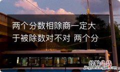 两个分数相除商一定大于被除数对不对 两个分数相除商一定小于被除数对不对