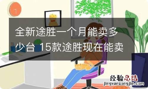 全新途胜一个月能卖多少台 15款途胜现在能卖多少