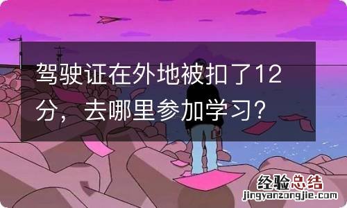 驾驶证在外地被扣了12分，去哪里参加学习?