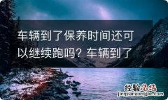 车辆到了保养时间还可以继续跑吗? 车辆到了保养时间还可以继续跑吗多少钱