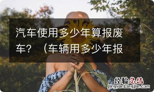 车辆用多少年报废 汽车使用多少年算报废车？