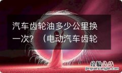 电动汽车齿轮油多少公里换一次? 汽车齿轮油多少公里换一次？