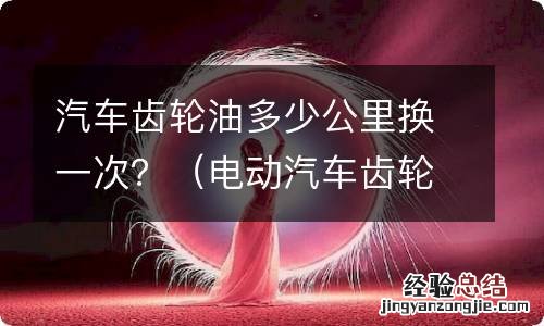 电动汽车齿轮油多少公里换一次? 汽车齿轮油多少公里换一次？