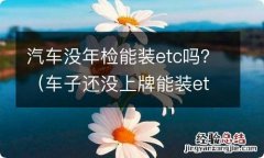 车子还没上牌能装etc么 汽车没年检能装etc吗？