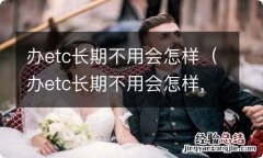 办etc长期不用会怎样,办理etc还用交钱吗 办etc长期不用会怎样