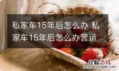 私家车15年后怎么办 私家车15年后怎么办营运证