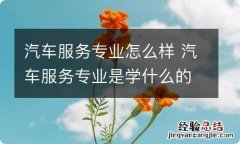 汽车服务专业怎么样 汽车服务专业是学什么的