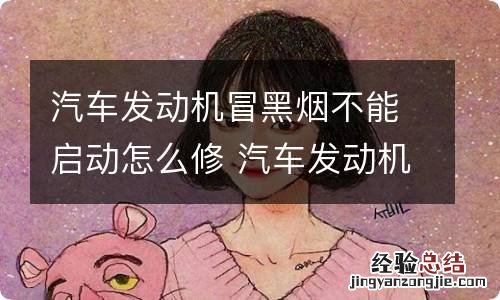 汽车发动机冒黑烟不能启动怎么修 汽车发动机冒黑烟不能启动怎么修理视频