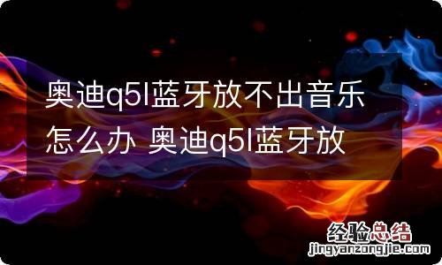 奥迪q5l蓝牙放不出音乐怎么办 奥迪q5l蓝牙放不出音乐怎么办视频