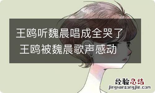 王鸥听魏晨唱成全哭了 王鸥被魏晨歌声感动