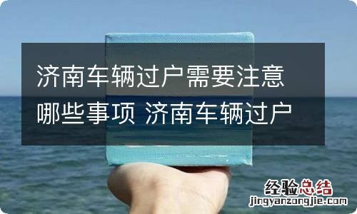 济南车辆过户需要注意哪些事项 济南车辆过户需要注意哪些事项呢