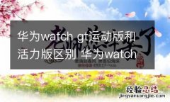 华为watch gt运动版和活力版区别 华为watch gt运动版和活力版的区别有哪些