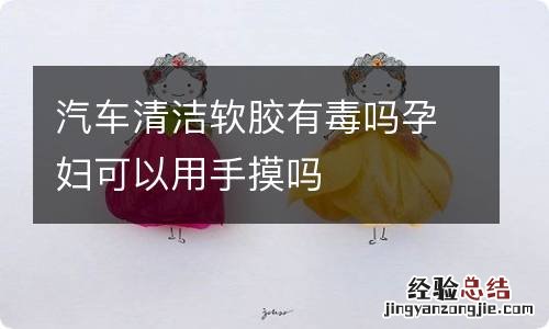 汽车清洁软胶有毒吗孕妇可以用手摸吗