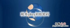 税务ukey初始密码忘了怎么办 税务ukey初始密码