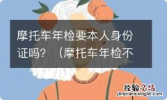 摩托车年检不是本人要带什么证件 摩托车年检要本人身份证吗？