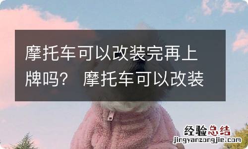 摩托车可以改装完再上牌吗？ 摩托车可以改装完再上牌吗