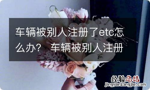 车辆被别人注册了etc怎么办？ 车辆被别人注册了etc怎么办