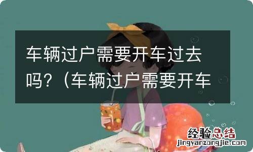 车辆过户需要开车过去吗要多久 车辆过户需要开车过去吗?