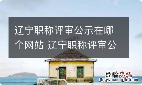 辽宁职称评审公示在哪个网站 辽宁职称评审公示在哪