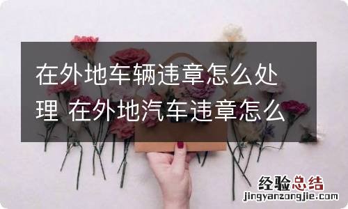 在外地车辆违章怎么处理 在外地汽车违章怎么处理
