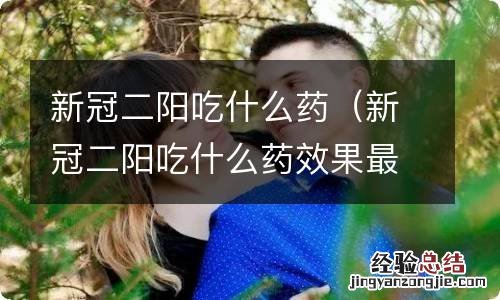 新冠二阳吃什么药效果最好(怎么治疗 新冠二阳吃什么药