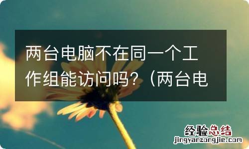 两台电脑不在一个工作组怎么办 两台电脑不在同一个工作组能访问吗?