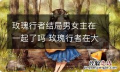 玫瑰行者结局男女主在一起了吗 玫瑰行者在大结局中男女主在一起了吗