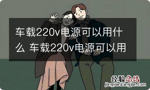 车载220v电源可以用什么 车载220v电源可以用什么代替