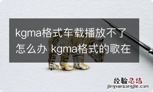 kgma格式车载播放不了怎么办 kgma格式的歌在车上能听么