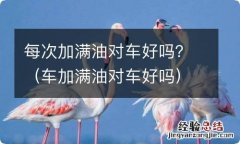 车加满油对车好吗 每次加满油对车好吗？