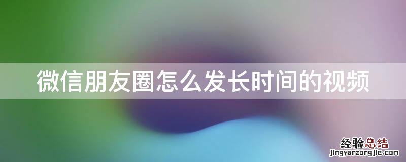 微信朋友圈怎么发长时间的视频到朋友圈 微信朋友圈怎么发长时间的视频