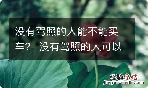 没有驾照的人能不能买车？ 没有驾照的人可以买车子吗