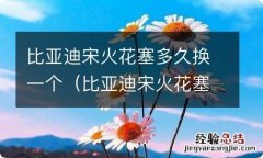 比亚迪宋火花塞多久换一个 比亚迪宋火花塞多久换一个