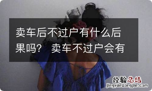 卖车后不过户有什么后果吗？ 卖车不过户会有什么后果